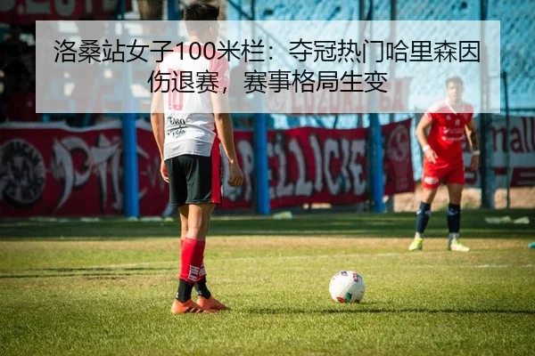 洛桑站女子100米栏：夺冠热门哈里森因伤退赛，赛事格局生变